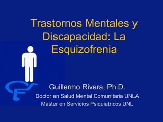 Trastornos Mentales y
Discapacidad: La
Esquizofrenia
Guillermo Rivera, Ph.D.
Doctor en Salud Mental Comunitaria UNLA
Master en Servicios Psiquiatricos UNL
 
