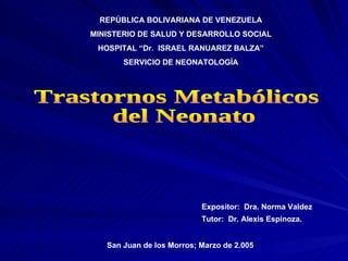 Expositor:  Dra. Norma Valdez Tutor:  Dr. Alexis Espinoza. San Juan de los Morros; Marzo de 2.005 REPÚBLICA BOLIVARIANA DE VENEZUELA MINISTERIO DE SALUD Y DESARROLLO SOCIAL HOSPITAL “Dr.  ISRAEL RANUAREZ BALZA” SERVICIO DE NEONATOLOGÍA Trastornos Metabólicos del Neonato  