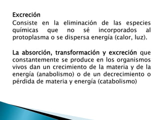 Excreción
Consiste en la eliminación de las especies
químicas que no sé incorporados al
protoplasma o se dispersa energía (calor, luz).
La absorción, transformación y excreción que
constantemente se produce en los organismos
vivos dan un crecimiento de la materia y de la
energía (anabolismo) o de un decrecimiento o
pérdida de materia y energía (catabolismo)
 