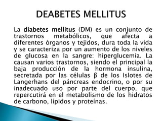 La diabetes mellitus (DM) es un conjunto de
trastornos metabólicos, que afecta a
diferentes órganos y tejidos, dura toda la vida
y se caracteriza por un aumento de los niveles
de glucosa en la sangre: hiperglucemia. La
causan varios trastornos, siendo el principal la
baja producción de la hormona insulina,
secretada por las células β de los Islotes de
Langerhans del páncreas endocrino, o por su
inadecuado uso por parte del cuerpo, que
repercutirá en el metabolismo de los hidratos
de carbono, lípidos y proteínas.
 