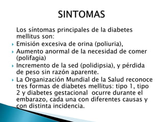 Los síntomas principales de la diabetes
mellitus son:
 Emisión excesiva de orina (poliuria),
 Aumento anormal de la necesidad de comer
(polifagia)
 Incremento de la sed (polidipsia), y pérdida
de peso sin razón aparente.
 La Organización Mundial de la Salud reconoce
tres formas de diabetes mellitus: tipo 1, tipo
2 y diabetes gestacional ocurre durante el
embarazo, cada una con diferentes causas y
con distinta incidencia.
 