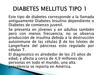Este tipo de diabetes corresponde a la llamada
antiguamente Diabetes Insulino dependiente o
Diabetes de comienzo juvenil.
Se presenta en jóvenes y en adultos también
pero con menos frecuencia, no se observa
producción de insulina debida a la destrucción
autoinmune de las células β de los Islotes de
Langerhans del páncreas esto regulado por
células T.
El diagnostico es alrededor de los 25 años de
edad, y afecta a cerca de 4,9 millones de
personas en todo el mundo, una alta
prevalencia se reporta en América.
 