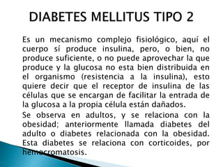 Es un mecanismo complejo fisiológico, aquí el
cuerpo sí produce insulina, pero, o bien, no
produce suficiente, o no puede aprovechar la que
produce y la glucosa no esta bien distribuida en
el organismo (resistencia a la insulina), esto
quiere decir que el receptor de insulina de las
células que se encargan de facilitar la entrada de
la glucosa a la propia célula están dañados.
Se observa en adultos, y se relaciona con la
obesidad; anteriormente llamada diabetes del
adulto o diabetes relacionada con la obesidad.
Esta diabetes se relaciona con corticoides, por
hemocromatosis.
 