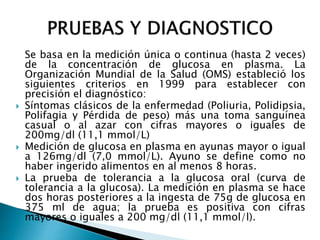 Se basa en la medición única o continua (hasta 2 veces)
de la concentración de glucosa en plasma. La
Organización Mundial de la Salud (OMS) estableció los
siguientes criterios en 1999 para establecer con
precisión el diagnóstico:
 Síntomas clásicos de la enfermedad (Poliuria, Polidipsia,
Polifagia y Pérdida de peso) más una toma sanguínea
casual o al azar con cifras mayores o iguales de
200mg/dl (11,1 mmol/L)
 Medición de glucosa en plasma en ayunas mayor o igual
a 126mg/dl (7,0 mmol/L). Ayuno se define como no
haber ingerido alimentos en al menos 8 horas.
 La prueba de tolerancia a la glucosa oral (curva de
tolerancia a la glucosa). La medición en plasma se hace
dos horas posteriores a la ingesta de 75g de glucosa en
375 ml de agua; la prueba es positiva con cifras
mayores o iguales a 200 mg/dl (11,1 mmol/l).
 