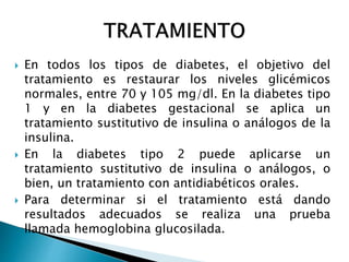  En todos los tipos de diabetes, el objetivo del
tratamiento es restaurar los niveles glicémicos
normales, entre 70 y 105 mg/dl. En la diabetes tipo
1 y en la diabetes gestacional se aplica un
tratamiento sustitutivo de insulina o análogos de la
insulina.
 En la diabetes tipo 2 puede aplicarse un
tratamiento sustitutivo de insulina o análogos, o
bien, un tratamiento con antidiabéticos orales.
 Para determinar si el tratamiento está dando
resultados adecuados se realiza una prueba
llamada hemoglobina glucosilada.
 