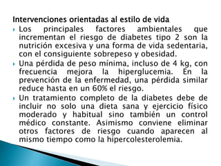 Intervenciones orientadas al estilo de vida
 Los principales factores ambientales que
incrementan el riesgo de diabetes tipo 2 son la
nutrición excesiva y una forma de vida sedentaria,
con el consiguiente sobrepeso y obesidad.
 Una pérdida de peso mínima, incluso de 4 kg, con
frecuencia mejora la hiperglucemia. En la
prevención de la enfermedad, una pérdida similar
reduce hasta en un 60% el riesgo.
 Un tratamiento completo de la diabetes debe de
incluir no solo una dieta sana y ejercicio físico
moderado y habitual sino también un control
médico constante. Asimismo conviene eliminar
otros factores de riesgo cuando aparecen al
mismo tiempo como la hipercolesterolemia.
 