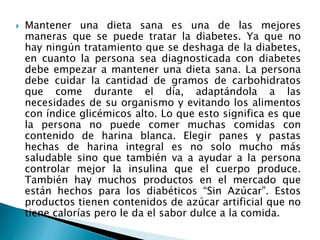  Mantener una dieta sana es una de las mejores
maneras que se puede tratar la diabetes. Ya que no
hay ningún tratamiento que se deshaga de la diabetes,
en cuanto la persona sea diagnosticada con diabetes
debe empezar a mantener una dieta sana. La persona
debe cuidar la cantidad de gramos de carbohidratos
que come durante el día, adaptándola a las
necesidades de su organismo y evitando los alimentos
con índice glicémicos alto. Lo que esto significa es que
la persona no puede comer muchas comidas con
contenido de harina blanca. Elegir panes y pastas
hechas de harina integral es no solo mucho más
saludable sino que también va a ayudar a la persona
controlar mejor la insulina que el cuerpo produce.
También hay muchos productos en el mercado que
están hechos para los diabéticos “Sin Azúcar”. Estos
productos tienen contenidos de azúcar artificial que no
tiene calorías pero le da el sabor dulce a la comida.
 