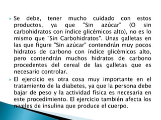  Se debe, tener mucho cuidado con estos
productos, ya que "Sin azúcar" (O sin
carbohidratos con índice glicémicos alto), no es lo
mismo que "Sin Carbohidratos". Unas galletas en
las que figure "Sin azúcar" contendrán muy pocos
hidratos de carbono con índice glicémicos alto,
pero contendrán muchos hidratos de carbono
procedentes del cereal de las galletas que es
necesario controlar.
 El ejercicio es otra cosa muy importante en el
tratamiento de la diabetes, ya que la persona debe
bajar de peso y la actividad física es necesaria en
este procedimiento. El ejercicio también afecta los
niveles de insulina que produce el cuerpo.
 