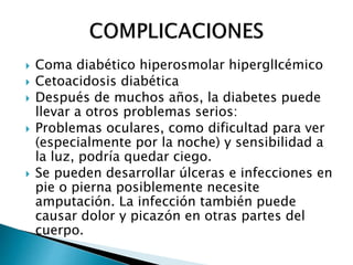  Coma diabético hiperosmolar hiperglIcémico
 Cetoacidosis diabética
 Después de muchos años, la diabetes puede
llevar a otros problemas serios:
 Problemas oculares, como dificultad para ver
(especialmente por la noche) y sensibilidad a
la luz, podría quedar ciego.
 Se pueden desarrollar úlceras e infecciones en
pie o pierna posiblemente necesite
amputación. La infección también puede
causar dolor y picazón en otras partes del
cuerpo.
 