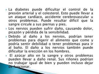  La diabetes puede dificultar el control de la
presión arterial y el colesterol. Esto puede llevar a
un ataque cardíaco, accidente cerebrovascular u
otros problemas. Puede resultar difícil que la
sangre circule a sus piernas y pies.
 Los nervios pueden sufrir daño, causando dolor,
picazón y pérdida de la sensibilidad.
 Debido al daño a los nervios, podrían tener
problemas para digerir el alimento que come y
podría sentir debilidad o tener problemas para ir
al baño. El daño a los nervios también puede
dificultar la erección en los hombres.
 El azúcar alto en la sangre y otros problemas
pueden llevar a daño renal. Sus riñones podrían
no trabajar igual de bien y pueden incluso dejar
de funcionar.
 
