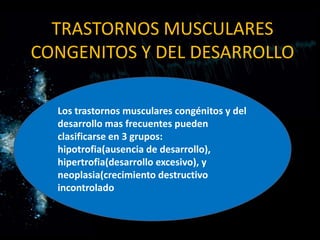 TRASTORNOS MUSCULARES
CONGENITOS Y DEL DESARROLLO

  Los trastornos musculares congénitos y del
  desarrollo mas frecuentes pueden
  clasificarse en 3 grupos:
  hipotrofia(ausencia de desarrollo),
  hipertrofia(desarrollo excesivo), y
  neoplasia(crecimiento destructivo
  incontrolado
 