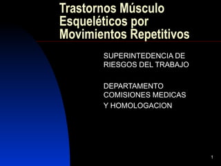1 
Trastornos Músculo 
Esqueléticos por 
Movimientos Repetitivos 
SUPERINTEDENCIA DE 
RIESGOS DEL TRABAJO 
DEPARTAMENTO 
COMISIONES MEDICAS 
Y HOMOLOGACION 
 