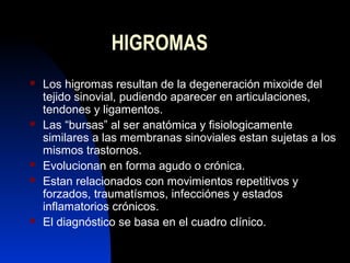 12 
HIGROMAS 
 Los higromas resultan de la degeneración mixoide del 
tejido sinovial, pudiendo aparecer en articulaciones...