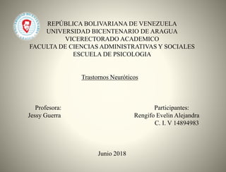 REPÚBLICA BOLIVARIANA DE VENEZUELA
UNIVERSIDAD BICENTENARIO DE ARAGUA
VICERECTORADO ACADEMICO
FACULTA DE CIENCIAS ADMINISTRATIVAS Y SOCIALES
ESCUELA DE PSICOLOGIA
Trastornos Neuróticos
Profesora: Participantes:
Jessy Guerra Rengifo Evelin Alejandra
C. I. V 14894983
Junio 2018
 