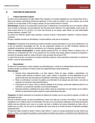 Trastornos neuroticos
PSIQUIATRIA
4
III. TRASTORNO DE SOMATIZACION:
Trastorno Dismorfico Corporal:
Se define como la preocupación por algún defecto físico imaginario o la inquietud exagerada por una anomalía física menor, y
debe causar deterioro socio-laboral clínicamente significativo. El inicio suele ser insidioso y con curso oscilante, que se suele
cronificar si no es bien tratado, el 75% no llega a casarse y los que lo hacen terminan en divorcio.
Sintomatología: centrado en una preocupación excesiva (pero no delirante) por una característica (p.ej. olor corporal) o defecto
físico (si existe es irrelevante). Las preocupaciones más frecuentes hacen referencia a los rasgos faciales, la piel, el pelo, etc.
Suele iniciarse entre los 15 y 20 años y es mucho más frecuente en las mujeres; suele coexistir con otras enfermedades
mentales (depresión, ansiedad, TOC).
Se excluyen por definición aquellos casos asociados a anorexia nerviosa o transexualismo, depresión o trastorno obsesivo-
compulsivo.
Da lugar a repetidas consultas con dermatólogos o cirujanos plásticos, antes que con el psiquiatra.
Terapéutica: El tratamiento de los pacientes con trastorno dismórfico corporal está basado en el uso de los antidepresivos, son
el pilar del tratamiento farmacológico del TDC, los más ampliamente utilizados son los ISRS (inhibidores selectivos de
recaptación de serotonina), entre ellos los más efectivos, son, la fluoxetina, paroxetina y sertralina.
Dentro del abordaje psicoterapéutico, la terapia cognitivo-conductual,(TCC), ha mostrado eficacia al utilizarse junto a la
medicación en el tratamiento del TDC, Un tipo particular de TCC conocido como terapia cognitivo conductual de exposición y
prevención de respuesta resultó ser, hasta el momento, el tipo de terapia más útil para el TDC.
La mejor forma de ayudar a una persona con trastorno dismórfico corporal es, tomar seriamente la enfermedad, no minimizar la
situación, y procurar ayuda psiquiátrica
Hipocondriasis:
Se define por la preocupación y miedo a padecer una enfermedad grave, a través de la malinterpretación personal de síntomas
somáticos banales, que persiste (>6 meses) a pesar de la negatividad delas pruebas exploratorias.
Sintomatología:
 Síntomas físicos desproporcionados y sin base orgánica. Suelen ser vagos, variables y generalizados. Las
molestias suelen centrarse en abdomen, pecho, cuello y cabeza. Lo importante, con fines diagnósticos es que el
paciente suele estar más preocupado por el significado, autenticidad y etiología del dolor que por el mismo dolor.
 Miedo a la enfermedad o convicción de padecer una enfermedad. Es de destacar que este miedo o convicción es
resistente a la información médica desconfirmatoria.
 Preocupación por el cuerpo, centra su atención alrededor de los síntomas, puede estar totalmente absorto en su
sufrimiento, sus sensaciones corporales o sus funciones fisiológicas.
 Búsqueda insistente e insatisfactoria de apoyo médico. Suele ser característica una mala relación con los médicos.
Además, los hipocondríacos suelen presentar una gran desconfianza hacia ellos.
Terapéutica: Se definen claramente con el paciente los objetivos de la terapia, que son que pierda la angustia y el miedo a la
enfermedad que teme.
Para ello se plantean primero una serie de prohibiciones y tareas. Se le pide que no acuda a más médicos, ni a las urgencias
hospitalarias, que no hable de salud ni de enfermedad. Para esto es muy conveniente la colaboración de la familia del paciente,
también para que entiendan que lo suyo no es cuento, que tiene un problema real aunque interpretado por todos como un
problema que no existe. Una vez que se ha establecido este marco fuera de la consulta comienza el tratamiento psicológico
propiamente dicho.
El tratamiento básico consiste en perder el miedo a estar enfermo. A veces es el propio pensamiento de estar enfermo que
genera un miedo y una angustia muy grandes, es quien genera la sensación que se teme y se interpreta como enfermedad. Esa
 