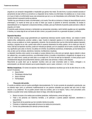 Trastornos neuroticos
PSIQUIATRIA
5
angustia es una sensación desagradable e inexplicable que genera más miedo. De esta forma, la propia ansiedad asociada al
pensamiento de estar enfermo se convierte en un disparador de los miedos a la enfermedad. Se establece así un círculo vicioso
en el que el miedo a la enfermedad causa unas sensaciones que son a su vez interpretadas como enfermedad. Otras veces, al
intentar eliminar la sensación temida se potencia.
También hay que enfrentar el miedo a la enfermedad y a la muerte. Para ello se comienza un trabajo de desensibilización ante la
enfermedad y la muerte de forma que se sitúe el miedo que causan al paciente en términos razonables. Se emplea la
desensibilización en la imaginación a situaciones temidas y evitadas, para que finalmente el paciente pueda acercarse a ellas sin
angustia y sin miedo.
El paciente puede entonces comenzar a reinterpretar sus sensaciones corporales y sentir también aquellas que son agradables
o neutras y su cuerpo deja de ser una fuente de dolor o temor y se puede convertir en un generador de placer y confianza.
Depresión Neurótica:
Se llama neurótica, porque surge generalmente por experiencias dolorosas durante nuestra infancia, -aún desde el vientre
materno-niñez, adolescencia, juventud, adultez y vejez. Cuando la depresión aparece en la vida adulta aparentemente sin
motivo, es que ya estaba en su mente, agazapada y creciendo. Hoy los estudios dicen que los niños también padecen depresión
neurótica y angustia de por vida, cuando estos sufren la ausencia diariamente de ambos padres o de la madre por más de 3
horas. Este tipo de depresión neurótica, puede ser motivada por ejemplo, por la no aceptación de la muerte o suicidio de alguien
muy significativo para usted, el divorcio, los pleitos en la familia, los problemas económicos, el desempleo, por las heridas de la
vida, es decir, por los rechazos, abandonos, traiciones, humillaciones e injusticias.
La depresión neurótica viene cuando no se acepta un suceso doloroso de su vida como por ejemplo, alguna violación o abuso
de cualquier tipo, una quiebra económica, una enfermedad crónica o incurable, el alcoholismo o drogadicción de alguien en su
casa o en usted mismo, cuando por tanto dolor no se acepta vivir. El inicio de este tipo de depresión, no tiene porqué ocurrir
inmediatamente después del acontecimiento doloroso, puede darse unas semanas o meses o años después.
Resumiendo se puede decir que la depresión neurótica viene por estar encerrados sobre sí mismo, entregado a la
autocompasión, por ello será necesario que se quiera despertar, que se quiera comenzar a vivir de nuevo.
Medidas terapéuticas.- El número de sesiones más habitual en los depresivos neuróticos que se les da alta clínica en un año,
es de 5-10 sesiones.
 Apoyo familiar
 Psicoterapia individual focal
 Apoyo individual
 Farmacológico.
Prevención del suicidio:
El suicidio es definido como la muerte autoinfligida intencionadamente. Es “el acto conciente de aniquilación autoinducida, que
se entiende mejor como un sufrimiento multidimensional en una persona vulnerable que percibe este acto como la mejor
solución a sus problemas”. No se pueden prevenir todos los suicidios, pero sí la mayoría. Tanto a nivel comunitario como
nacional, se pueden tomar varias medidas para reducir el riesgo, entre ellas las siguientes:
 Reducir el acceso a los medios para suicidarse (pesticidas, medicamentos, armas de fuego, etc.);
 Tratar a las personas con trastornos mentales, y en particular a quienes padecen depresión, alcoholismo o
esquizofrenia;
 Seguimiento de los pacientes que han cometido intentos de suicidio;
 Fomentar un tratamiento responsable del tema en los medios de comunicación;
 Formar a los profesionales de la atención primaria de salud.
 