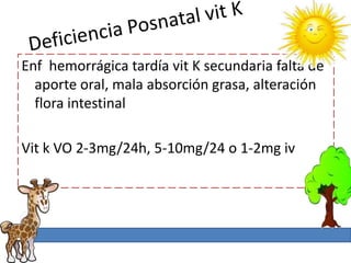 Enf hemorrágica tardía vit K secundaria falta de
  aporte oral, mala absorción grasa, alteración
  flora intestinal

Vit k VO 2-3mg/24h, 5-10mg/24 o 1-2mg iv
 