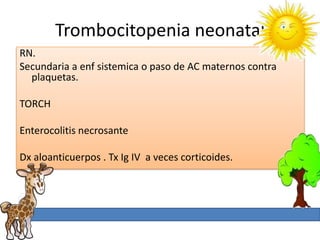 Trombocitopenia neonatal
RN.
Secundaria a enf sistemica o paso de AC maternos contra
  plaquetas.

TORCH

Enterocolitis necrosante

Dx aloanticuerpos . Tx Ig IV a veces corticoides.
 
