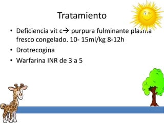 Tratamiento
• Deficiencia vit c purpura fulminante plasma
  fresco congelado. 10- 15ml/kg 8-12h
• Drotrecogina
• Warfarina INR de 3 a 5
 