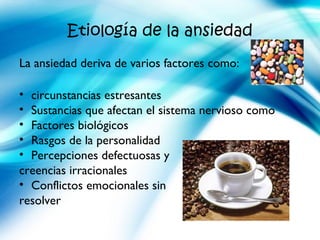 Etiología de la ansiedad
La ansiedad deriva de varios factores como:
• circunstancias estresantes
• Sustancias que afectan el sistema nervioso como
• Factores biológicos
• Rasgos de la personalidad
• Percepciones defectuosas y
creencias irracionales
• Conflictos emocionales sin
resolver
 