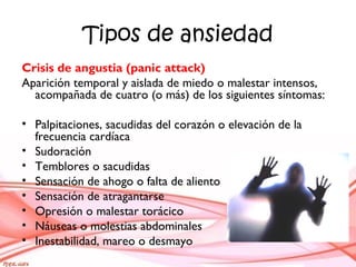 Tipos de ansiedad
Crisis de angustia (panic attack)
Aparición temporal y aislada de miedo o malestar intensos,
acompañada de cuatro (o más) de los siguientes síntomas:
• Palpitaciones, sacudidas del corazón o elevación de la
frecuencia cardíaca
• Sudoración
• Temblores o sacudidas
• Sensación de ahogo o falta de aliento
• Sensación de atragantarse
• Opresión o malestar torácico
• Náuseas o molestias abdominales
• Inestabilidad, mareo o desmayo
 