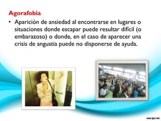 Agorafobia
• Aparición de ansiedad al encontrarse en lugares o
situaciones donde escapar puede resultar difícil (o
embarazoso) o donde, en el caso de aparecer una
crisis de angustia puede no disponerse de ayuda.
 