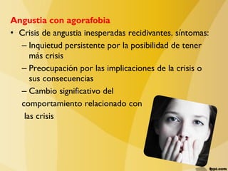 Angustia con agorafobia
• Crisis de angustia inesperadas recidivantes. síntomas:
– Inquietud persistente por la posibilidad de tener
más crisis
– Preocupación por las implicaciones de la crisis o
sus consecuencias
– Cambio significativo del
comportamiento relacionado con
las crisis
 