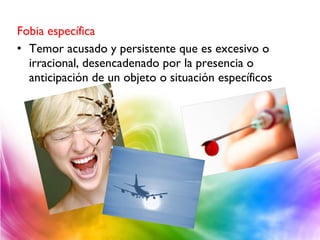 Fobia específica
• Temor acusado y persistente que es excesivo o
irracional, desencadenado por la presencia o
anticipación de un objeto o situación específicos
 