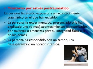 • Trastorno por estrés postraumático
La persona ha estado expuesta a un acontecimiento
traumático en el que han existido:
• La persona ha experimentado, presenciado o le han
explicado uno (o más) acontecimientos caracterizados
por muertes o amenazas para su integridad física o la
de los demás
• La persona ha respondido con un temor, una
desesperanza o un horror intensos.
 