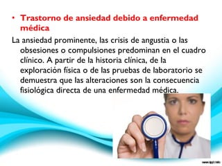 • Trastorno de ansiedad debido a enfermedad
médica
La ansiedad prominente, las crisis de angustia o las
obsesiones o compulsiones predominan en el cuadro
clínico. A partir de la historia clínica, de la
exploración física o de las pruebas de laboratorio se
demuestra que las alteraciones son la consecuencia
fisiológica directa de una enfermedad médica.
 