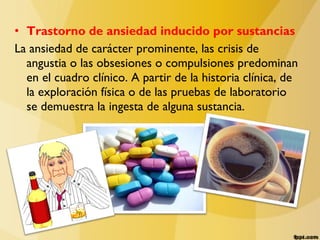 • Trastorno de ansiedad inducido por sustancias
La ansiedad de carácter prominente, las crisis de
angustia o las obsesiones o compulsiones predominan
en el cuadro clínico. A partir de la historia clínica, de
la exploración física o de las pruebas de laboratorio
se demuestra la ingesta de alguna sustancia.
 