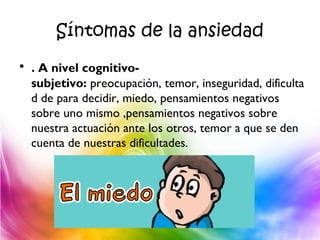 Síntomas de la ansiedad
• . A nivel cognitivo-
subjetivo: preocupación, temor, inseguridad, dificulta
d de para decidir, miedo, pensamientos negativos
sobre uno mismo ,pensamientos negativos sobre
nuestra actuación ante los otros, temor a que se den
cuenta de nuestras dificultades.
 