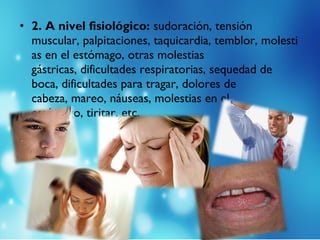 • 2. A nivel fisiológico: sudoración, tensión
muscular, palpitaciones, taquicardia, temblor, molesti
as en el estómago, otras molestias
gástricas, dificultades respiratorias, sequedad de
boca, dificultades para tragar, dolores de
cabeza, mareo, náuseas, molestias en el
estómago, tiritar, etc.
 