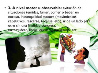 • 3. A nivel motor u observable: evitación de
situaciones temidas, fumar, comer o beber en
exceso, intranquilidad motora (movimientos
repetitivos, rascarse, tocarse, etc.), ir de un lado para
otro sin una finalidad concreta, 
tartamudear, llorar, quedarse paralizado, etc.
 