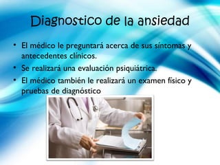 Diagnostico de la ansiedad
• El médico le preguntará acerca de sus síntomas y
antecedentes clínicos.
• Se realizará una evaluación psiquiátrica.
• El médico también le realizará un examen físico y
pruebas de diagnóstico
 