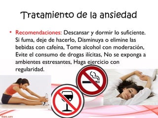 Tratamiento de la ansiedad
• Recomendaciones: Descansar y dormir lo suficiente.
Si fuma, deje de hacerlo, Disminuya o elimine las
bebidas con cafeína, Tome alcohol con moderación,
Evite el consumo de drogas ilícitas, No se exponga a
ambientes estresantes, Haga ejercicio con
regularidad.
 