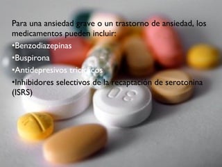Para una ansiedad grave o un trastorno de ansiedad, los
medicamentos pueden incluir:
•Benzodiazepinas
•Buspirona
•Antidepresivos tricíclicos
•Inhibidores selectivos de la recaptación de serotonina
(ISRS)
 