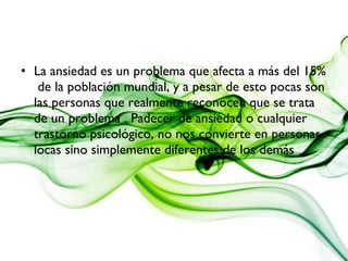 • La ansiedad es un problema que afecta a más del 15%
de la población mundial, y a pesar de esto pocas son
las personas que realmente reconocen que se trata
de un problema . Padecer de ansiedad o cualquier
trastorno psicológico, no nos convierte en personas
locas sino simplemente diferentes de los demás
 