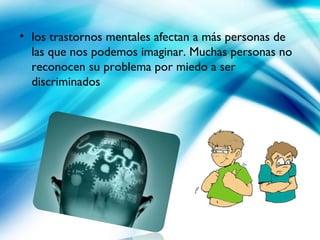 • los trastornos mentales afectan a más personas de
las que nos podemos imaginar. Muchas personas no
reconocen su problema por miedo a ser
discriminados
 