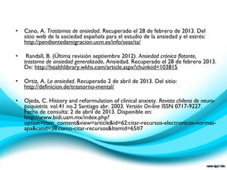 • Cano, A. Trastornos de ansiedad. Recuperado el 28 de febrero de 2013. Del
sitio web de la sociedad española para el estudio de la ansiedad y el estrés:
http://pendientedemigracion.ucm.es/info/seas/ta/
• Randall, B. (Última revisión septiembre 2012). Ansiedad crónica flotante,
trastorno de ansiedad generalizado, Ansiedad. Recuperado el 28 de febrero 2013.
De: http://healthlibrary.wkhs.com/article.aspx?chunkiid=103815
• Ortiz, A. La ansiedad. Recuperado 2 de abril de 2013. Del sitio:
http://definicion.de/trastorno-mental/
• Ojeda, C. History and reformulation of clinical anxiety. Revista chilena de neuro-
psiquiatría. vol.41 no.2 Santiago abr. 2003. Versión On-line ISSN 0717-9227.
Fecha de consulta: 2 de abril de 2013. Disponible en:
http://www.bidi.uam.mx/index.php?
option=com_content&view=article&id=62:citar-recursos-electronicos-normas-
apa&catid=38:como-citar-recursos&Itemid=65#7
 