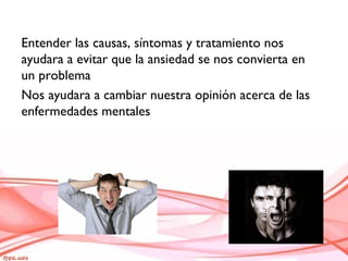 Entender las causas, síntomas y tratamiento nos
ayudara a evitar que la ansiedad se nos convierta en
un problema
Nos ayudara a cambiar nuestra opinión acerca de las
enfermedades mentales
 