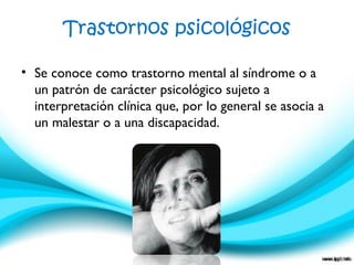 Trastornos psicológicos
• Se conoce como trastorno mental al síndrome o a
un patrón de carácter psicológico sujeto a
interpretación clínica que, por lo general se asocia a
un malestar o a una discapacidad.
 
