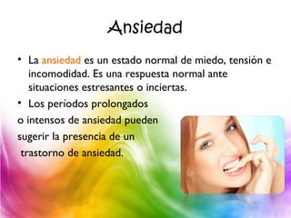 Ansiedad
• La ansiedad es un estado normal de miedo, tensión e
incomodidad. Es una respuesta normal ante
situaciones estresantes o inciertas.
• Los períodos prolongados
o intensos de ansiedad pueden
sugerir la presencia de un
trastorno de ansiedad.
 