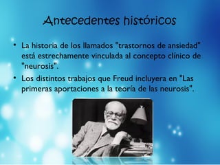Antecedentes históricos
• La historia de los llamados "trastornos de ansiedad"
está estrechamente vinculada al concepto clínico de
"neurosis".
• Los distintos trabajos que Freud incluyera en "Las
primeras aportaciones a la teoría de las neurosis".
 
