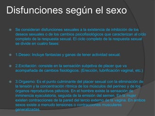 Disfunciones según el sexo
 Se consideran disfunciones sexuales a la existencia de inhibición de los
deseos sexuales o de los cambios psicofisiológicos que caracterizan al ciclo
completo de la respuesta sexual. El ciclo completo de la respuesta sexual
se divide en cuatro fases:
 1.Deseo: Incluye fantasías y ganas de tener actividad sexual.
 2.Excitación: consiste en la sensación subjetiva de placer que va
acompañada de cambios fisiológicos. (Erección, lubrificación vaginal, etc.)
 3.Orgasmo: Es el punto culminante del placer sexual con la eliminación de
la tensión y la concentración rítmica de los músculos del perineo y de los
órganos reproductivos pélvicos. En el hombre existe la sensación de
inminencia eyaculatoria, seguida de la emisión del semen. En la mujer
existen contracciones de la pared del tercio externo de la vagina. En ambos
sexos existe a menudo tensiones o contracciones musculares
generalizadas.
 