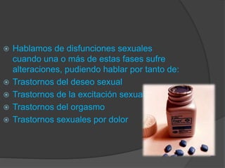  Hablamos de disfunciones sexuales
cuando una o más de estas fases sufre
alteraciones, pudiendo hablar por tanto de:
 Trastornos del deseo sexual
 Trastornos de la excitación sexual
 Trastornos del orgasmo
 Trastornos sexuales por dolor
 