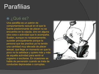 Parafilias
 ¿Qué es?
Una parafilia es un patrón de
comportamiento sexual en el que la
fuente predominante de placer no se
encuentra en la cópula, sino en alguna
otra cosa o actividad que lo acompaña.
Suelen, aunque no necesariamente,
suceder principalmente porque la
persona que las practica ya ha tenido
una cantidad muy elevada de placer
sexual, que llega un momento en que lo
poco no la satisface y quiere más y más
de aquella actividad para sentir el
orgasmo o excitarse. En ocasiones se
habla de perversión cuando se trata de
conductas depravadas o corruptas.
 