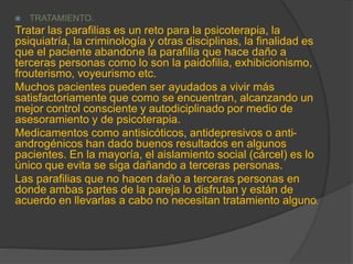  TRATAMIENTO.
Tratar las parafilias es un reto para la psicoterapia, la
psiquiatría, la criminología y otras disciplinas, la finalidad es
que el paciente abandone la parafilia que hace daño a
terceras personas como lo son la paidofilia, exhibicionismo,
frouterismo, voyeurismo etc.
Muchos pacientes pueden ser ayudados a vivir más
satisfactoriamente que como se encuentran, alcanzando un
mejor control consciente y autodiciplinado por medio de
asesoramiento y de psicoterapia.
Medicamentos como antisicóticos, antidepresivos o anti-
androgénicos han dado buenos resultados en algunos
pacientes. En la mayoría, el aislamiento social (cárcel) es lo
único que evita se siga dañando a terceras personas.
Las parafilias que no hacen daño a terceras personas en
donde ambas partes de la pareja lo disfrutan y están de
acuerdo en llevarlas a cabo no necesitan tratamiento alguno.
 