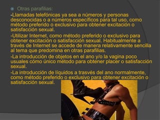  Otras parafilias:
-Llamadas telefónicas ya sea a números y personas
desconocidas o a números específicos para tal uso, como
método preferido o exclusivo para obtener excitación o
satisfacción sexual.
-Utilizar Internet, como método preferido o exclusivo para
obtener excitación o satisfacción sexual. Habitualmente a
través de Internet se accede de manera relativamente sencilla
al tema que predomina en otras parafilias.
-La introducción de objetos en el ano y/o la vagina poco
usuales cómo único método para obtener placer o satisfacción
sexual.
-La introducción de líquidos a trasvés del ano normalmente,
como método preferido o exclusivo para obtener excitación o
satisfacción sexual.
 