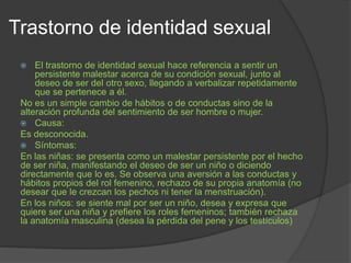 Trastorno de identidad sexual
 El trastorno de identidad sexual hace referencia a sentir un
persistente malestar acerca de su condición sexual, junto al
deseo de ser del otro sexo, llegando a verbalizar repetidamente
que se pertenece a él.
No es un simple cambio de hábitos o de conductas sino de la
alteración profunda del sentimiento de ser hombre o mujer.
 Causa:
Es desconocida.
 Síntomas:
En las niñas: se presenta como un malestar persistente por el hecho
de ser niña, manifestando el deseo de ser un niño o diciendo
directamente que lo es. Se observa una aversión a las conductas y
hábitos propios del rol femenino, rechazo de su propia anatomía (no
desear que le crezcan los pechos ni tener la menstruación).
En los niños: se siente mal por ser un niño, desea y expresa que
quiere ser una niña y prefiere los roles femeninos; también rechaza
la anatomía masculina (desea la pérdida del pene y los testículos)
 